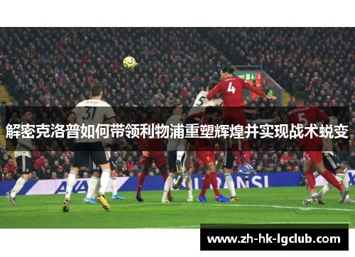 解密克洛普如何带领利物浦重塑辉煌并实现战术蜕变