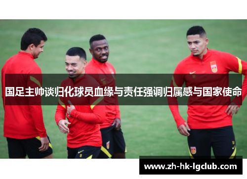 国足主帅谈归化球员血缘与责任强调归属感与国家使命