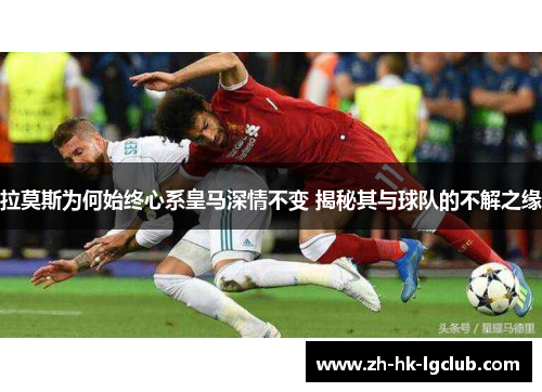 拉莫斯为何始终心系皇马深情不变 揭秘其与球队的不解之缘
