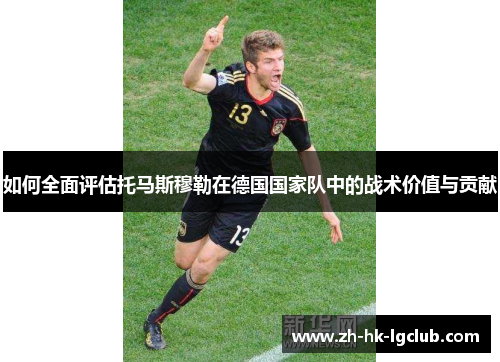 如何全面评估托马斯穆勒在德国国家队中的战术价值与贡献