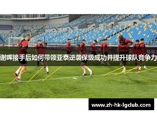 谢晖接手后如何带领亚泰逆袭保级成功并提升球队竞争力 谢晖接手后如何带领亚泰逆袭保级成功并提升球队竞争力