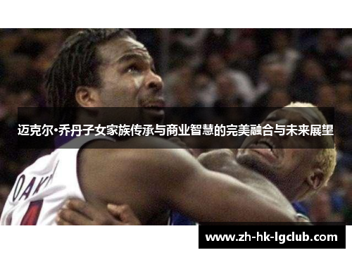 迈克尔·乔丹子女家族传承与商业智慧的完美融合与未来展望