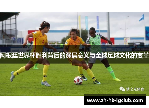 阿根廷世界杯胜利背后的深层意义与全球足球文化的变革