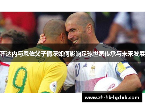 齐达内与恩佐父子情深如何影响足球世家传承与未来发展