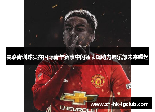 曼联青训球员在国际青年赛事中闪耀表现助力俱乐部未来崛起