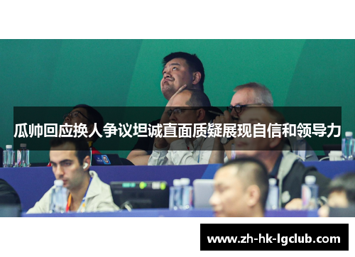 瓜帅回应换人争议坦诚直面质疑展现自信和领导力