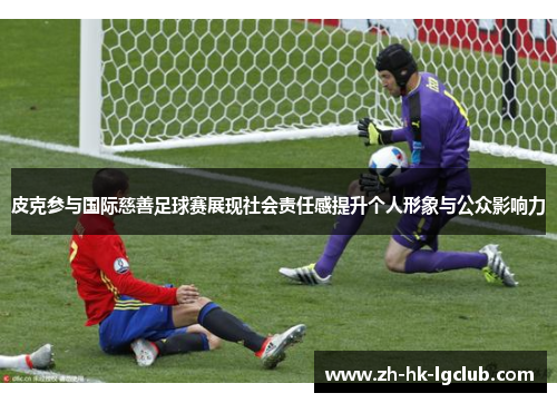 皮克参与国际慈善足球赛展现社会责任感提升个人形象与公众影响力